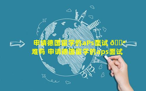 申请德国留学的aPs面试 🐺 难吗 申请德国留学的aps面试难吗
